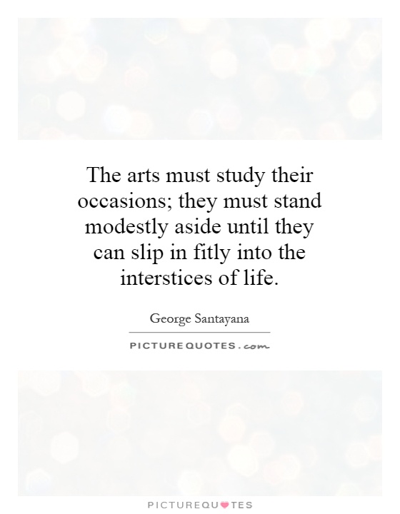 The arts must study their occasions; they must stand modestly aside until they can slip in fitly into the interstices of life Picture Quote #1