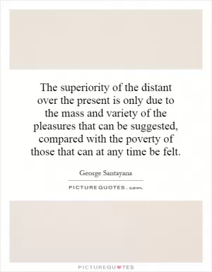 The superiority of the distant over the present is only due to the mass and variety of the pleasures that can be suggested, compared with the poverty of those that can at any time be felt Picture Quote #1