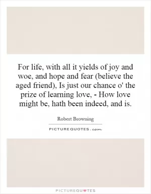 For life, with all it yields of joy and woe, and hope and fear (believe the aged friend), Is just our chance o' the prize of learning love, - How love might be, hath been indeed, and is Picture Quote #1