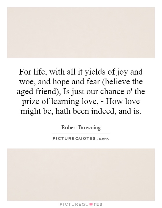 For life, with all it yields of joy and woe, and hope and fear (believe the aged friend), Is just our chance o' the prize of learning love, - How love might be, hath been indeed, and is Picture Quote #1