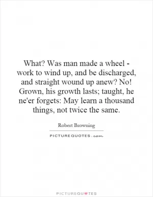 What? Was man made a wheel - work to wind up, and be discharged, and straight wound up anew? No! Grown, his growth lasts; taught, he ne'er forgets: May learn a thousand things, not twice the same Picture Quote #1