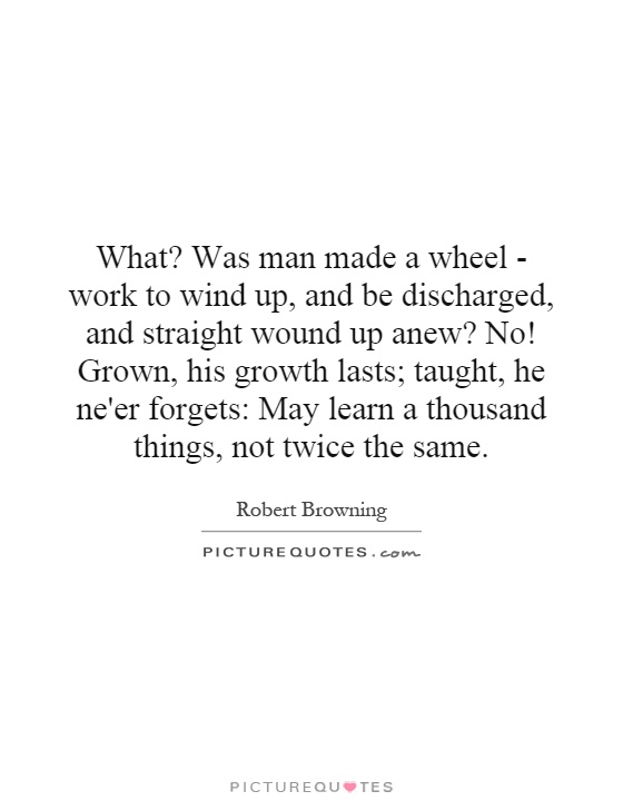 What? Was man made a wheel - work to wind up, and be discharged, and straight wound up anew? No! Grown, his growth lasts; taught, he ne'er forgets: May learn a thousand things, not twice the same Picture Quote #1