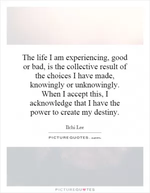 The life I am experiencing, good or bad, is the collective result of the choices I have made, knowingly or unknowingly. When I accept this, I acknowledge that I have the power to create my destiny Picture Quote #1