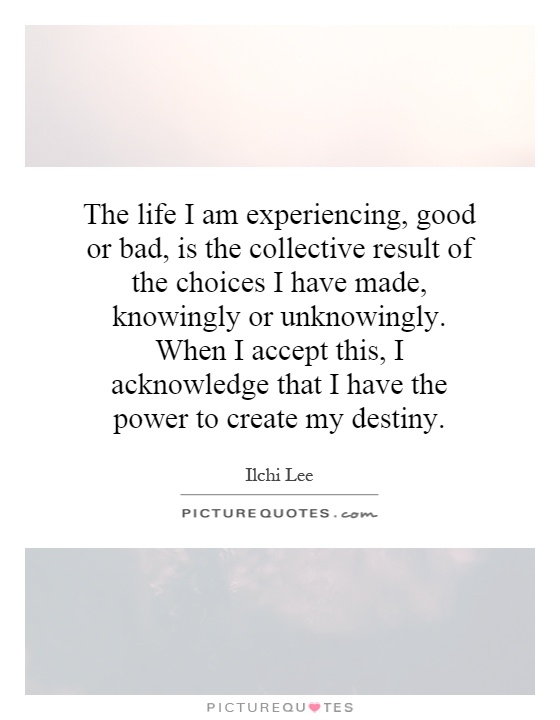 The life I am experiencing, good or bad, is the collective result of the choices I have made, knowingly or unknowingly. When I accept this, I acknowledge that I have the power to create my destiny Picture Quote #1