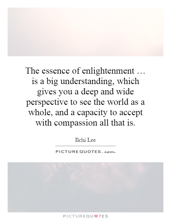 The essence of enlightenment … is a big understanding, which gives you a deep and wide perspective to see the world as a whole, and a capacity to accept with compassion all that is Picture Quote #1