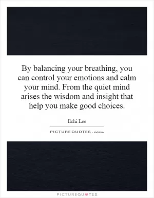 By balancing your breathing, you can control your emotions and calm your mind. From the quiet mind arises the wisdom and insight that help you make good choices Picture Quote #1