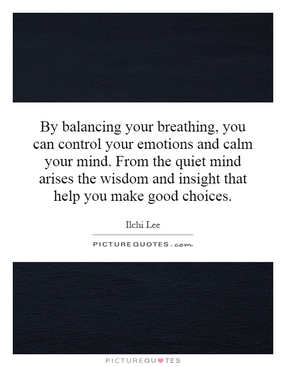 By balancing your breathing, you can control your emotions and calm your mind. From the quiet mind arises the wisdom and insight that help you make good choices Picture Quote #1