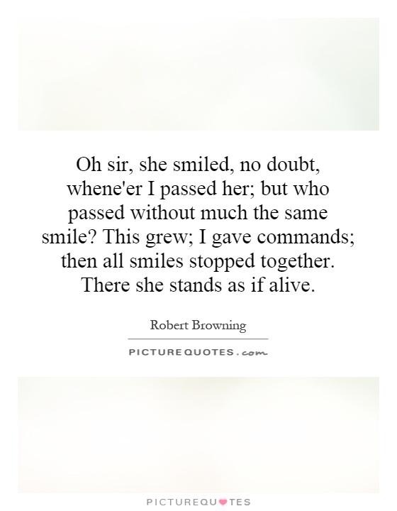 Oh sir, she smiled, no doubt, whene'er I passed her; but who passed without much the same smile? This grew; I gave commands; then all smiles stopped together. There she stands as if alive Picture Quote #1
