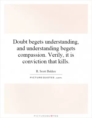 Doubt begets understanding, and understanding begets compassion. Verily, it is conviction that kills Picture Quote #1