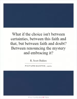 What if the choice isn't between certainties, between this faith and that, but between faith and doubt? Between renouncing the mystery and embracing it? Picture Quote #1