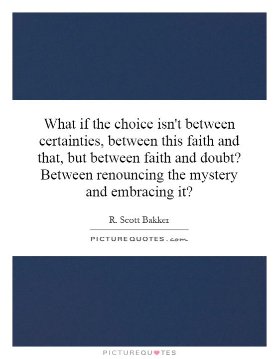 What if the choice isn't between certainties, between this faith and that, but between faith and doubt? Between renouncing the mystery and embracing it? Picture Quote #1