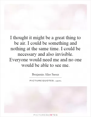 I thought it might be a great thing to be air. I could be something and nothing at the same time. I could be necessary and also invisible. Everyone would need me and no one would be able to see me Picture Quote #1