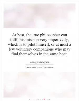 At best, the true philosopher can fulfil his mission very imperfectly, which is to pilot himself, or at most a few voluntary companions who may find themselves in the same boat Picture Quote #1