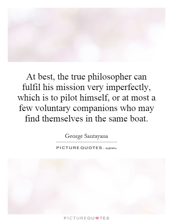 At best, the true philosopher can fulfil his mission very imperfectly, which is to pilot himself, or at most a few voluntary companions who may find themselves in the same boat Picture Quote #1