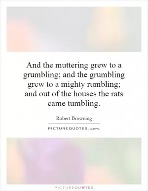 And the muttering grew to a grumbling; and the grumbling grew to a mighty rumbling; and out of the houses the rats came tumbling Picture Quote #1