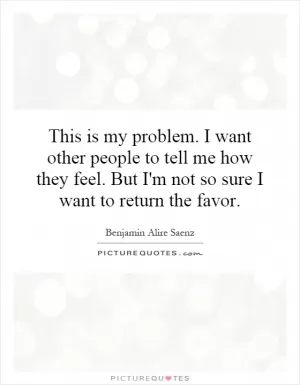 This is my problem. I want other people to tell me how they feel. But I'm not so sure I want to return the favor Picture Quote #1