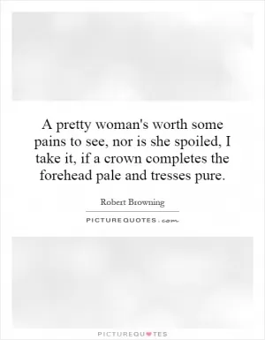 A pretty woman's worth some pains to see, nor is she spoiled, I take it, if a crown completes the forehead pale and tresses pure Picture Quote #1