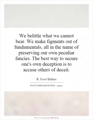 We belittle what we cannot bear. We make figments out of fundamentals, all in the name of preserving our own peculiar fancies. The best way to secure one's own deception is to accuse others of deceit Picture Quote #1