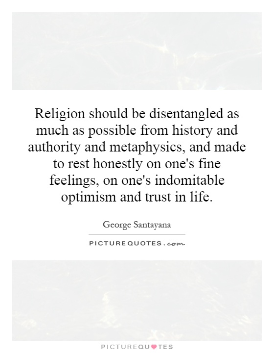 Religion should be disentangled as much as possible from history and authority and metaphysics, and made to rest honestly on one's fine feelings, on one's indomitable optimism and trust in life Picture Quote #1