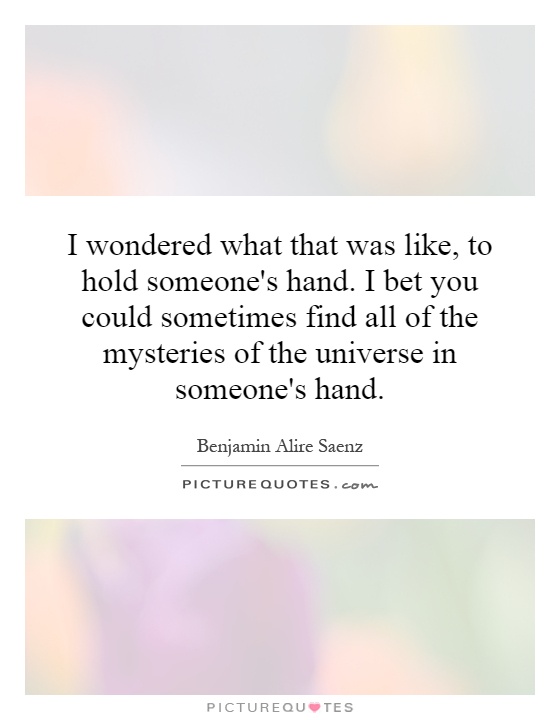 I wondered what that was like, to hold someone's hand. I bet you could sometimes find all of the mysteries of the universe in someone's hand Picture Quote #1