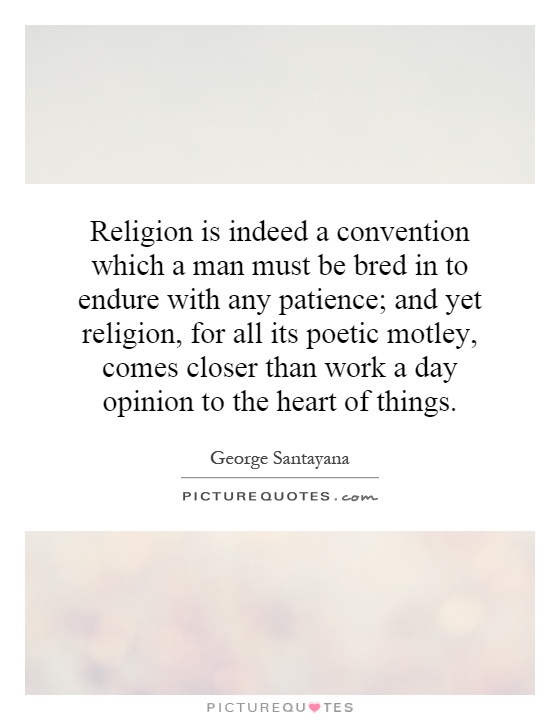 Religion is indeed a convention which a man must be bred in to endure with any patience; and yet religion, for all its poetic motley, comes closer than work a day opinion to the heart of things Picture Quote #1