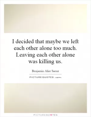 I decided that maybe we left each other alone too much. Leaving each other alone was killing us Picture Quote #1