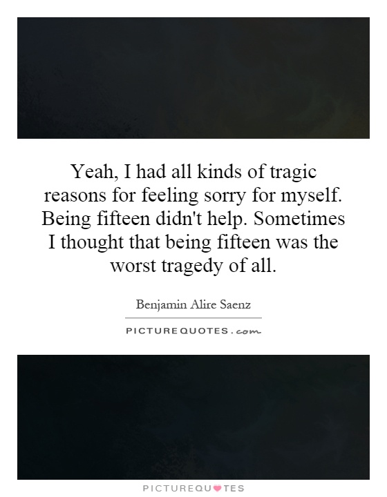 Yeah, I had all kinds of tragic reasons for feeling sorry for myself. Being fifteen didn't help. Sometimes I thought that being fifteen was the worst tragedy of all Picture Quote #1