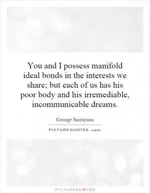 You and I possess manifold ideal bonds in the interests we share; but each of us has his poor body and his irremediable, incommunicable dreams Picture Quote #1
