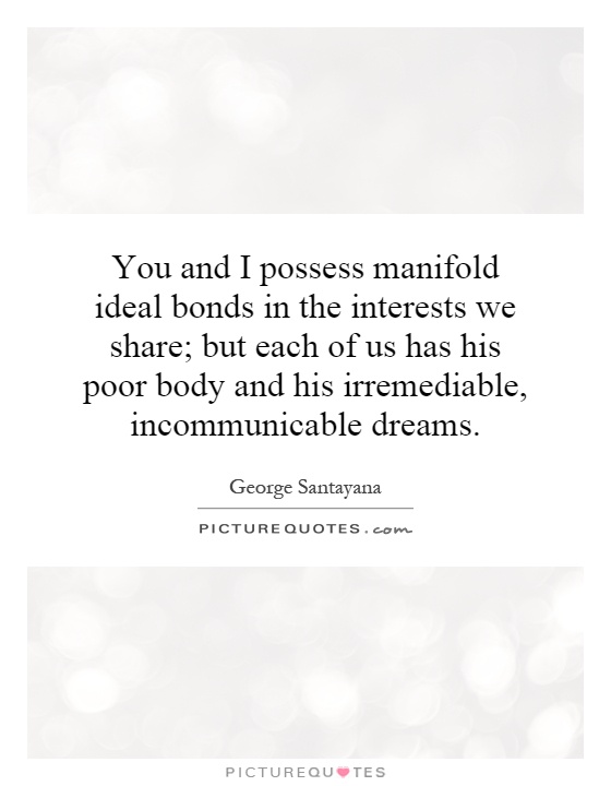 You and I possess manifold ideal bonds in the interests we share; but each of us has his poor body and his irremediable, incommunicable dreams Picture Quote #1