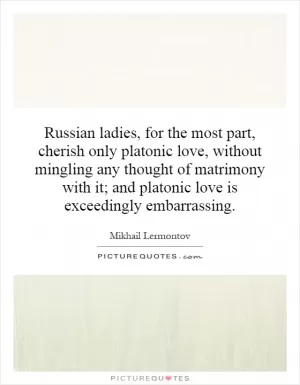 Russian ladies, for the most part, cherish only platonic love, without mingling any thought of matrimony with it; and platonic love is exceedingly embarrassing Picture Quote #1