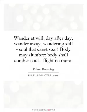 Wander at will, day after day,  wander away, wandering still - soul that canst soar! Body may slumber: body shall cumber soul - flight no more Picture Quote #1