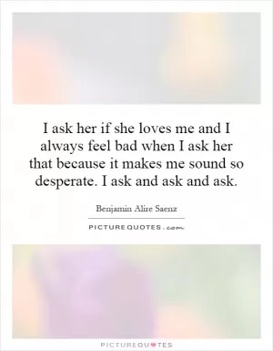 I ask her if she loves me and I always feel bad when I ask her that because it makes me sound so desperate. I ask and ask and ask Picture Quote #1