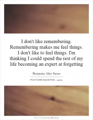 I don't like remembering. Remembering makes me feel things. I don't like to feel things. I'm thinking I could spend the rest of my life becoming an expert at forgetting Picture Quote #1