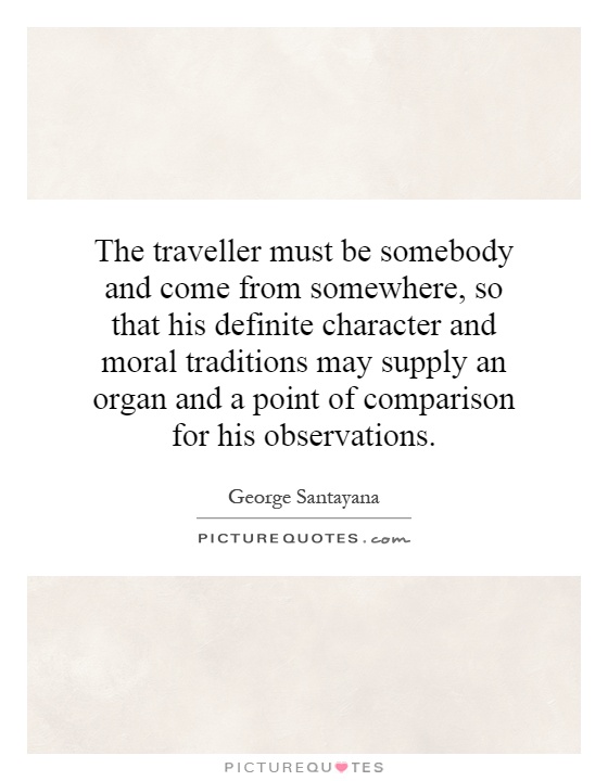 The traveller must be somebody and come from somewhere, so that his definite character and moral traditions may supply an organ and a point of comparison for his observations Picture Quote #1