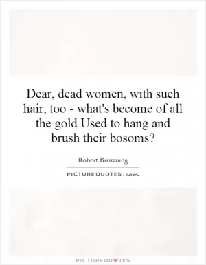 Dear, dead women, with such hair, too - what's become of all the gold Used to hang and brush their bosoms? Picture Quote #1