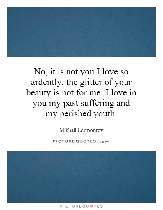 No, it is not you I love so ardently, the glitter of your beauty is not for me: I love in you my past suffering and my perished youth Picture Quote #1