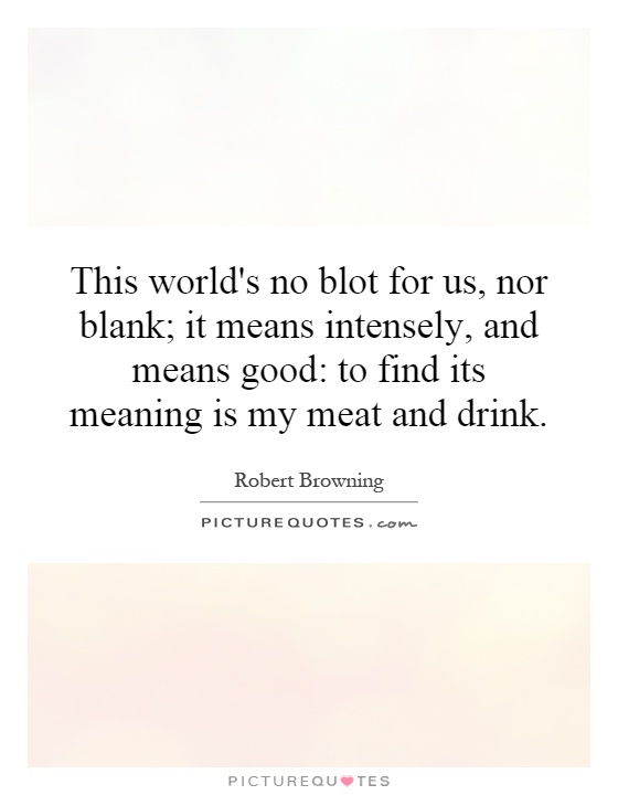 This world's no blot for us, nor blank; it means intensely, and means good: to find its meaning is my meat and drink Picture Quote #1