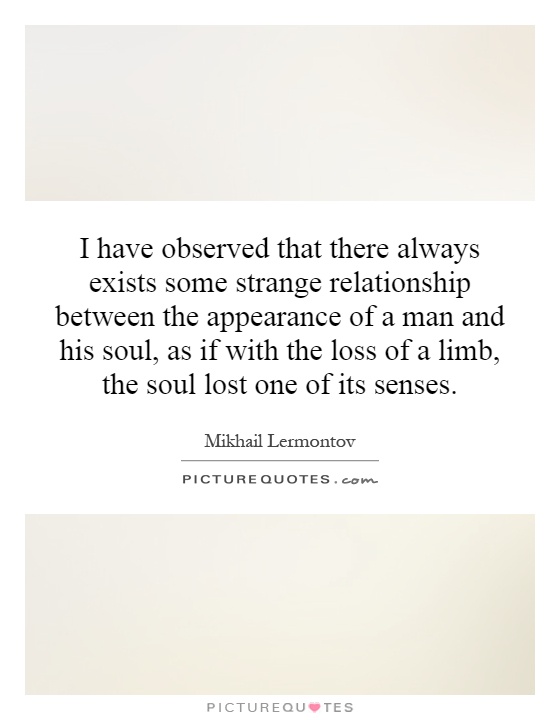 I have observed that there always exists some strange relationship between the appearance of a man and his soul, as if with the loss of a limb, the soul lost one of its senses Picture Quote #1