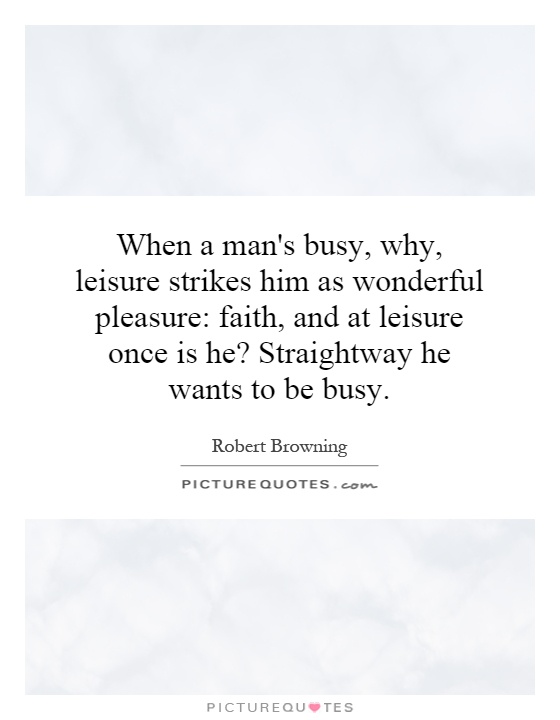 When a man's busy, why, leisure strikes him as wonderful pleasure: faith, and at leisure once is he? Straightway he wants to be busy Picture Quote #1