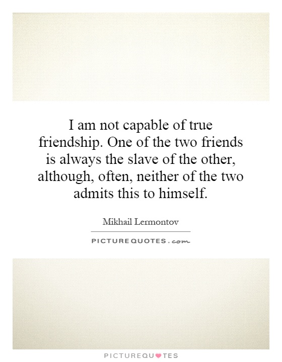 I am not capable of true friendship. One of the two friends is always the slave of the other, although, often, neither of the two admits this to himself Picture Quote #1