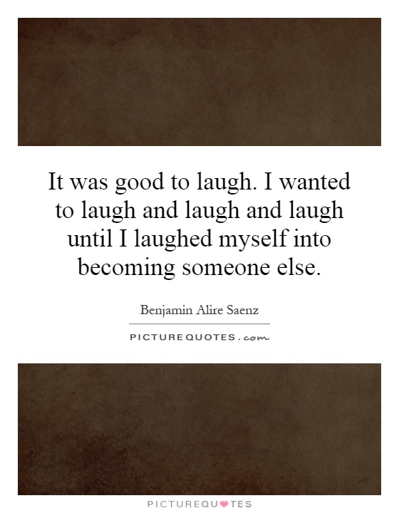 It was good to laugh. I wanted to laugh and laugh and laugh until I laughed myself into becoming someone else Picture Quote #1