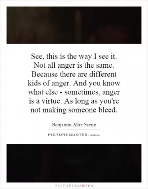 See, this is the way I see it. Not all anger is the same. Because there are different kids of anger. And you know what else - sometimes, anger is a virtue. As long as you're not making someone bleed Picture Quote #1