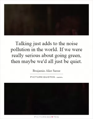 Talking just adds to the noise pollution in the world. If we were really serious about going green, then maybe we'd all just be quiet Picture Quote #1
