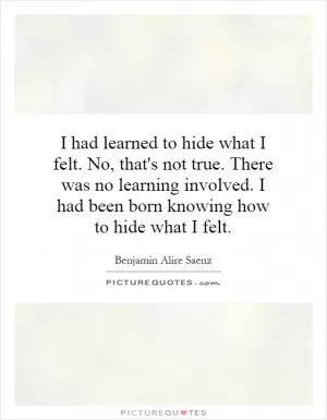 I had learned to hide what I felt. No, that's not true. There was no learning involved. I had been born knowing how to hide what I felt Picture Quote #1