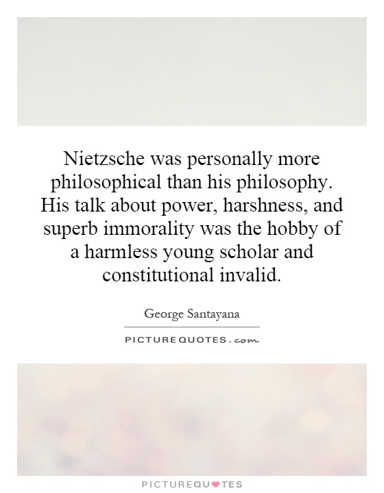 Nietzsche was personally more philosophical than his philosophy. His talk about power, harshness, and superb immorality was the hobby of a harmless young scholar and constitutional invalid Picture Quote #1