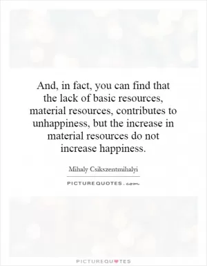 And, in fact, you can find that the lack of basic resources, material resources, contributes to unhappiness, but the increase in material resources do not increase happiness Picture Quote #1