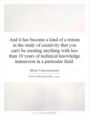 And it has become a kind of a truism in the study of creativity that you can't be creating anything with less than 10 years of technical knowledge immersion in a particular field Picture Quote #1