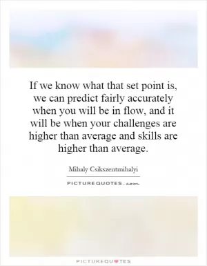If we know what that set point is, we can predict fairly accurately when you will be in flow, and it will be when your challenges are higher than average and skills are higher than average Picture Quote #1