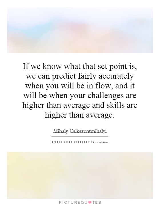 If we know what that set point is, we can predict fairly accurately when you will be in flow, and it will be when your challenges are higher than average and skills are higher than average Picture Quote #1