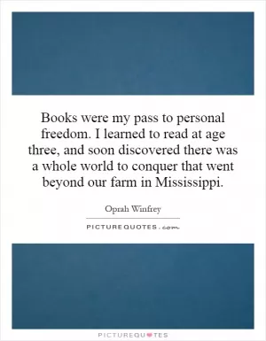 Books were my pass to personal freedom. I learned to read at age three, and soon discovered there was a whole world to conquer that went beyond our farm in Mississippi Picture Quote #1